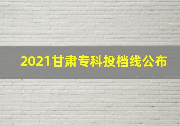 2021甘肃专科投档线公布