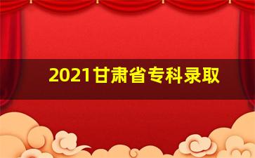 2021甘肃省专科录取