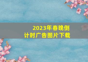 2023年春晚倒计时广告图片下载