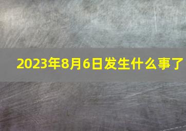 2023年8月6日发生什么事了