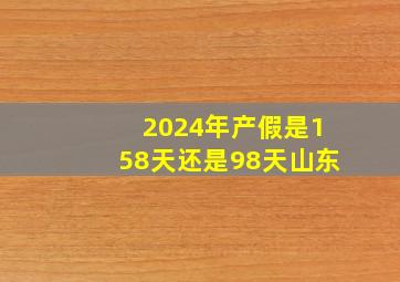 2024年产假是158天还是98天山东