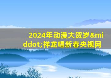 2024年动漫大贺岁·祥龙唱新春央视网