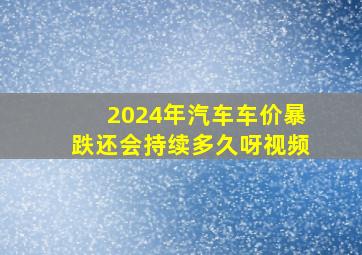 2024年汽车车价暴跌还会持续多久呀视频