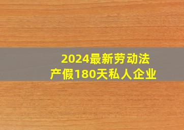 2024最新劳动法产假180天私人企业