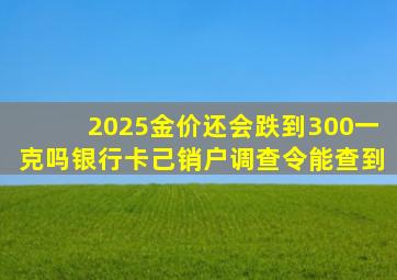 2025金价还会跌到300一克吗银行卡己销户调查令能查到