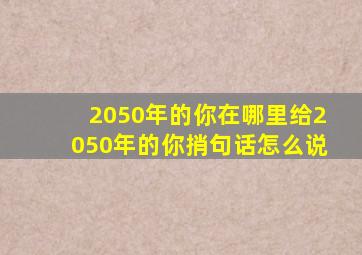 2050年的你在哪里给2050年的你捎句话怎么说