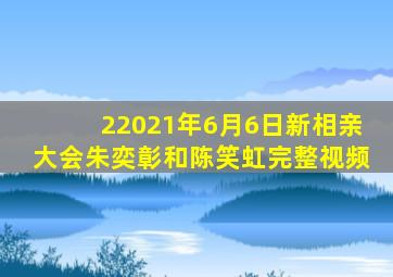 22021年6月6日新相亲大会朱奕彰和陈笑虹完整视频