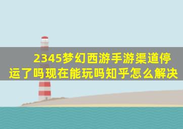 2345梦幻西游手游渠道停运了吗现在能玩吗知乎怎么解决