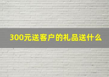 300元送客户的礼品送什么