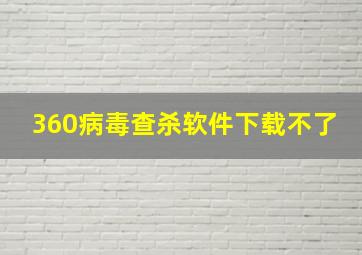 360病毒查杀软件下载不了