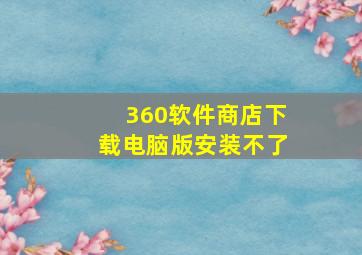 360软件商店下载电脑版安装不了