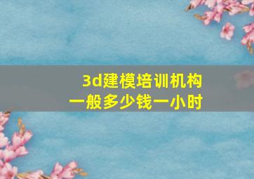 3d建模培训机构一般多少钱一小时