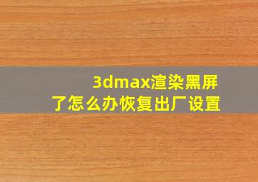 3dmax渲染黑屏了怎么办恢复出厂设置