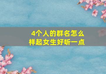 4个人的群名怎么样起女生好听一点