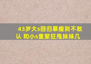 43岁大s回归暴瘦到不敢认 和小s重聚狂甩妹妹几