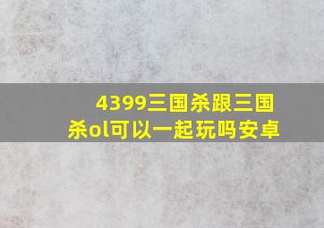 4399三国杀跟三国杀ol可以一起玩吗安卓