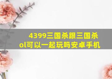 4399三国杀跟三国杀ol可以一起玩吗安卓手机