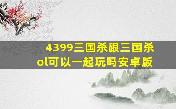 4399三国杀跟三国杀ol可以一起玩吗安卓版