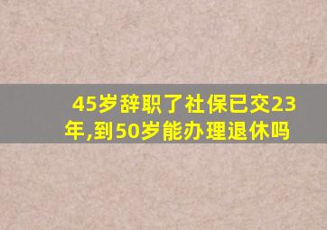 45岁辞职了社保已交23年,到50岁能办理退休吗