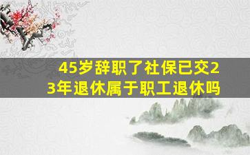 45岁辞职了社保已交23年退休属于职工退休吗