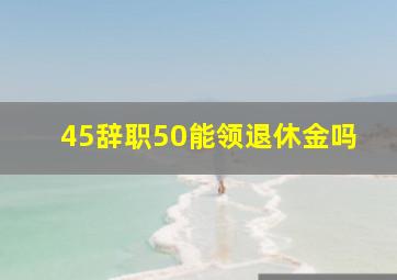 45辞职50能领退休金吗