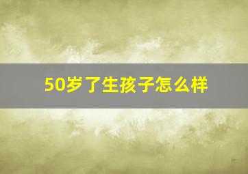 50岁了生孩子怎么样