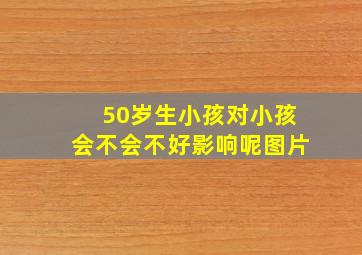 50岁生小孩对小孩会不会不好影响呢图片