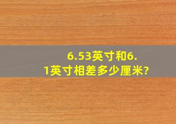 6.53英寸和6.1英寸相差多少厘米?