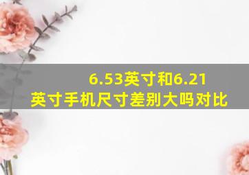 6.53英寸和6.21英寸手机尺寸差别大吗对比