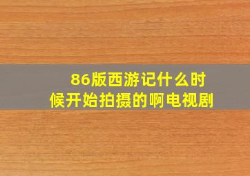 86版西游记什么时候开始拍摄的啊电视剧