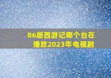 86版西游记哪个台在播放2023年电视剧