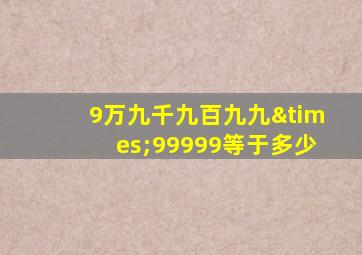 9万九千九百九九×99999等于多少