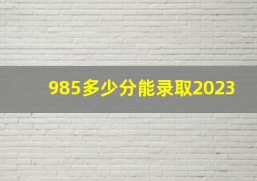 985多少分能录取2023