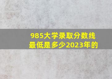 985大学录取分数线最低是多少2023年的