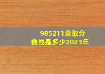 985211录取分数线是多少2023年