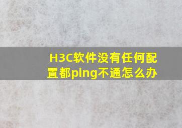 H3C软件没有任何配置都ping不通怎么办