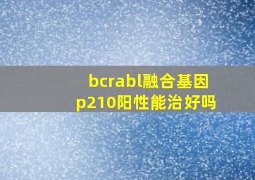 bcrabl融合基因p210阳性能治好吗