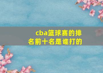 cba篮球赛的排名前十名是谁打的