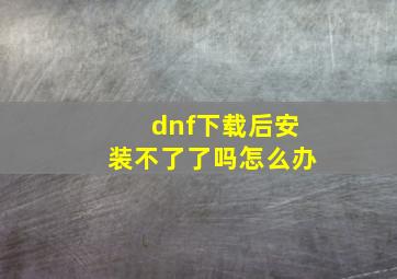 dnf下载后安装不了了吗怎么办