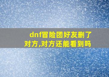 dnf冒险团好友删了对方,对方还能看到吗