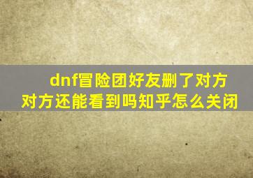 dnf冒险团好友删了对方对方还能看到吗知乎怎么关闭