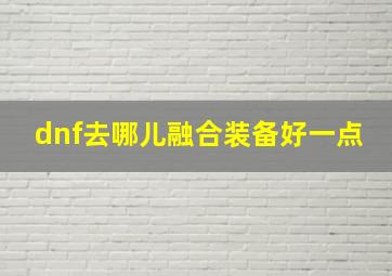 dnf去哪儿融合装备好一点