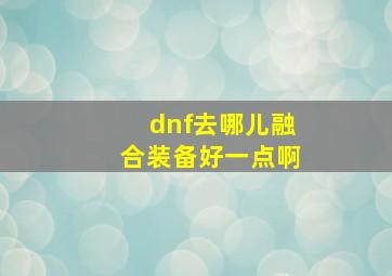 dnf去哪儿融合装备好一点啊