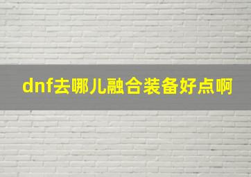 dnf去哪儿融合装备好点啊