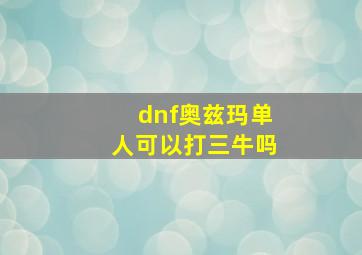 dnf奥兹玛单人可以打三牛吗