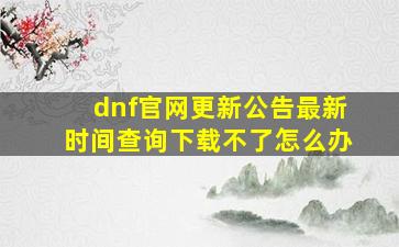 dnf官网更新公告最新时间查询下载不了怎么办