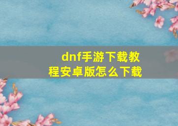 dnf手游下载教程安卓版怎么下载