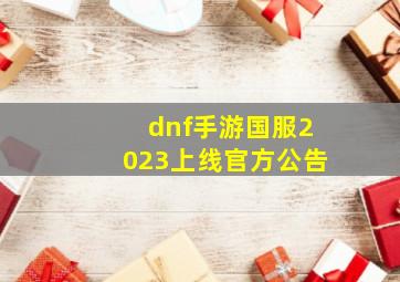 dnf手游国服2023上线官方公告