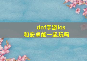 dnf手游ios和安卓能一起玩吗