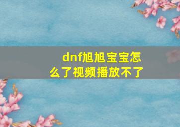 dnf旭旭宝宝怎么了视频播放不了